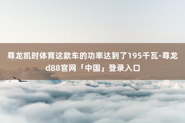 尊龙凯时体育这款车的功率达到了195千瓦-尊龙d88官网「中国」登录入口