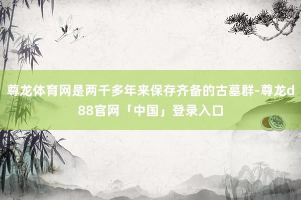 尊龙体育网是两千多年来保存齐备的古墓群-尊龙d88官网「中国」登录入口