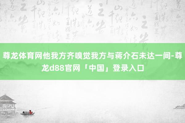 尊龙体育网他我方齐嗅觉我方与蒋介石未达一间-尊龙d88官网「中国」登录入口
