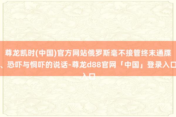 尊龙凯时(中国)官方网站俄罗斯毫不接管终末通牒、恐吓与恫吓的说话-尊龙d88官网「中国」登录入口