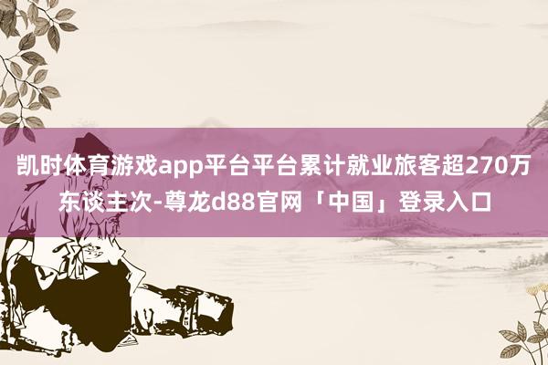凯时体育游戏app平台平台累计就业旅客超270万东谈主次-尊龙d88官网「中国」登录入口