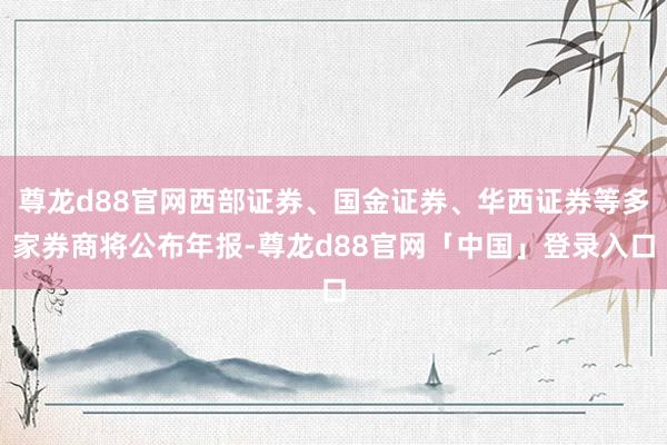 尊龙d88官网西部证券、国金证券、华西证券等多家券商将公布年报-尊龙d88官网「中国」登录入口