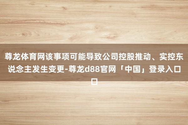 尊龙体育网该事项可能导致公司控股推动、实控东说念主发生变更-尊龙d88官网「中国」登录入口