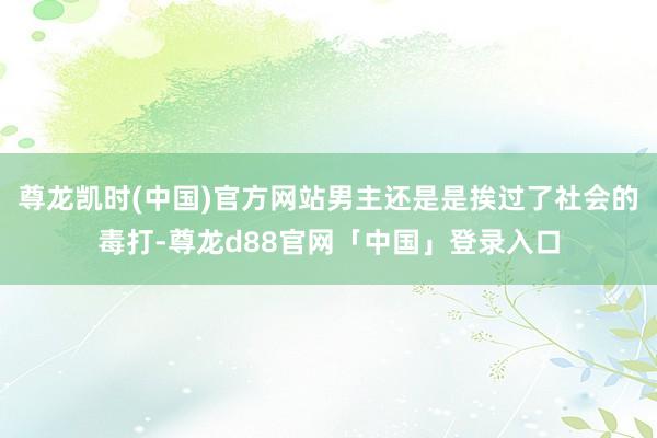尊龙凯时(中国)官方网站男主还是是挨过了社会的毒打-尊龙d88官网「中国」登录入口