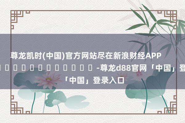 尊龙凯时(中国)官方网站尽在新浪财经APP            													-尊龙d88官网「中国」登录入口