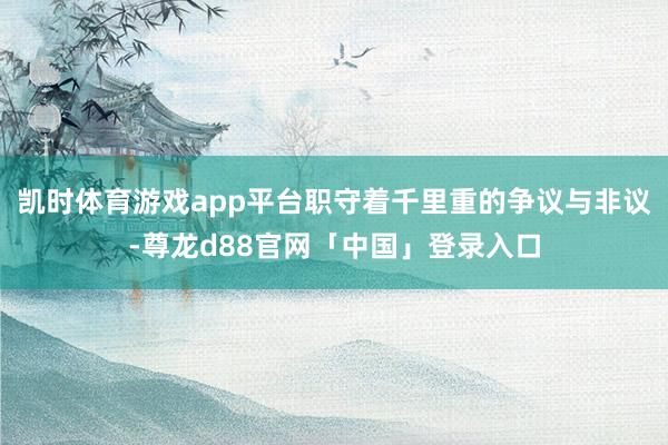 凯时体育游戏app平台职守着千里重的争议与非议-尊龙d88官网「中国」登录入口