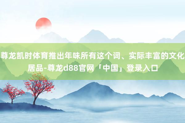 尊龙凯时体育推出年味所有这个词、实际丰富的文化居品-尊龙d88官网「中国」登录入口