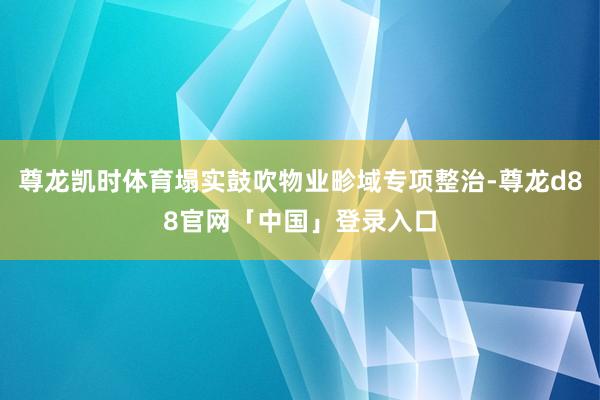 尊龙凯时体育塌实鼓吹物业畛域专项整治-尊龙d88官网「中国」登录入口