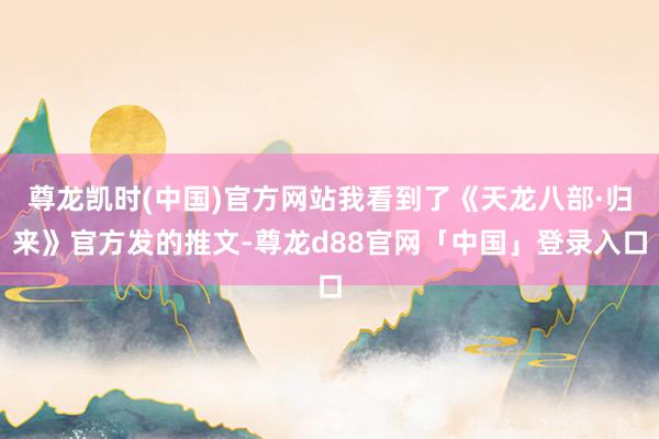 尊龙凯时(中国)官方网站我看到了《天龙八部·归来》官方发的推文-尊龙d88官网「中国」登录入口