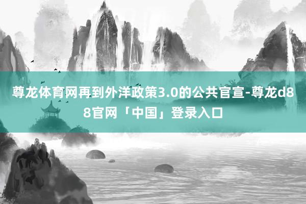 尊龙体育网再到外洋政策3.0的公共官宣-尊龙d88官网「中国」登录入口