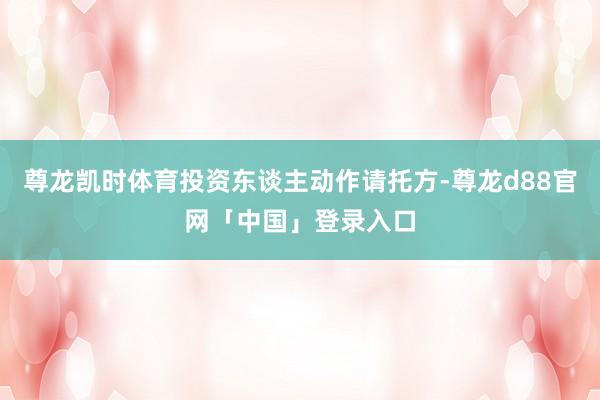 尊龙凯时体育投资东谈主动作请托方-尊龙d88官网「中国」登录入口