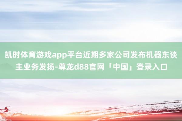 凯时体育游戏app平台近期多家公司发布机器东谈主业务发扬-尊龙d88官网「中国」登录入口
