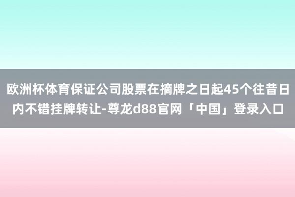 欧洲杯体育保证公司股票在摘牌之日起45个往昔日内不错挂牌转让-尊龙d88官网「中国」登录入口