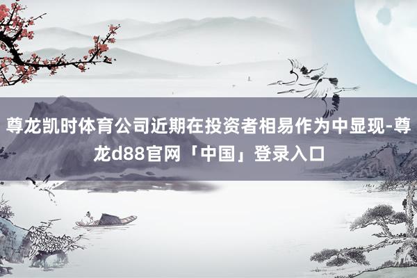 尊龙凯时体育公司近期在投资者相易作为中显现-尊龙d88官网「中国」登录入口