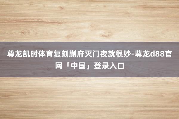 尊龙凯时体育复刻蒯府灭门夜就很妙-尊龙d88官网「中国」登录入口
