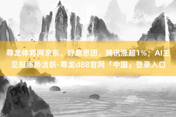 尊龙体育网京东、好意思团、腾讯涨超1%；AI主见股涨势活跃-尊龙d88官网「中国」登录入口