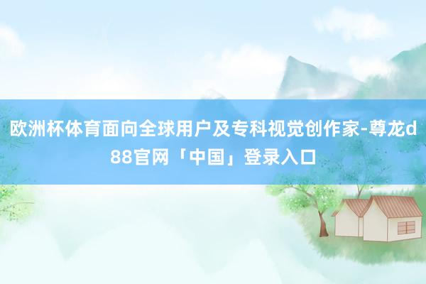 欧洲杯体育面向全球用户及专科视觉创作家-尊龙d88官网「中国」登录入口