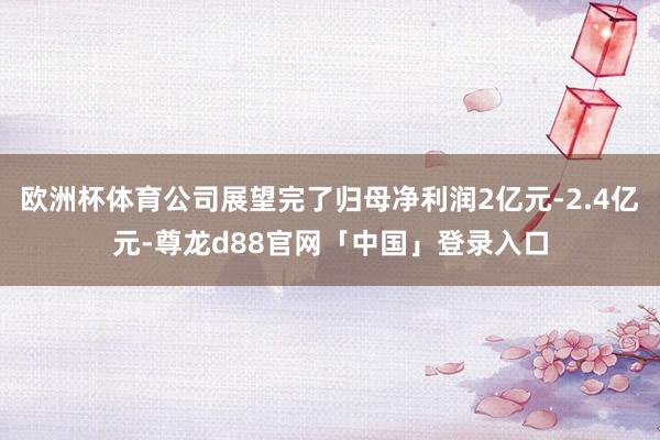 欧洲杯体育公司展望完了归母净利润2亿元-2.4亿元-尊龙d88官网「中国」登录入口