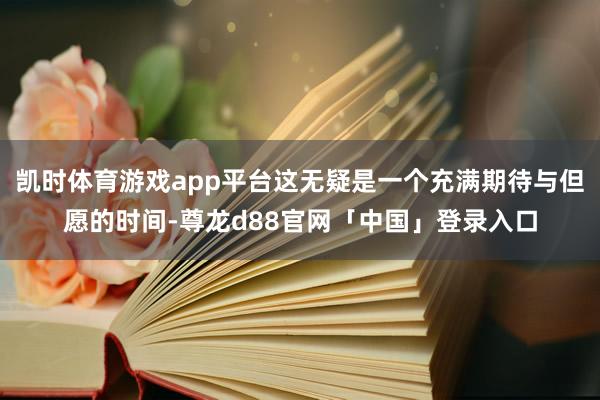 凯时体育游戏app平台这无疑是一个充满期待与但愿的时间-尊龙d88官网「中国」登录入口