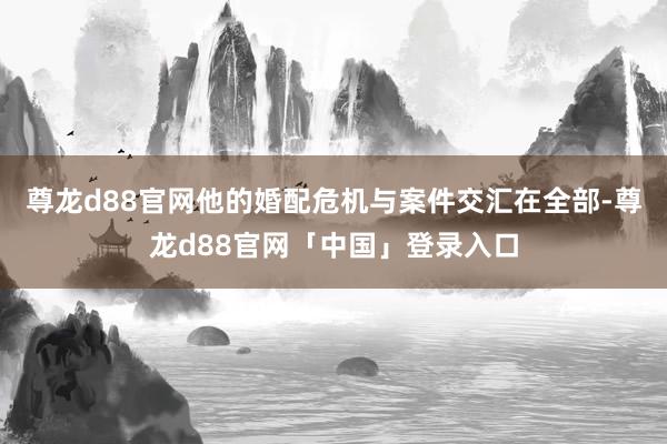 尊龙d88官网他的婚配危机与案件交汇在全部-尊龙d88官网「中国」登录入口