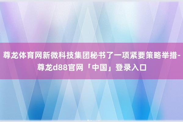 尊龙体育网新微科技集团秘书了一项紧要策略举措-尊龙d88官网「中国」登录入口