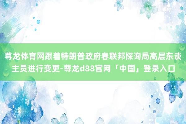 尊龙体育网跟着特朗普政府春联邦探询局高层东谈主员进行变更-尊龙d88官网「中国」登录入口