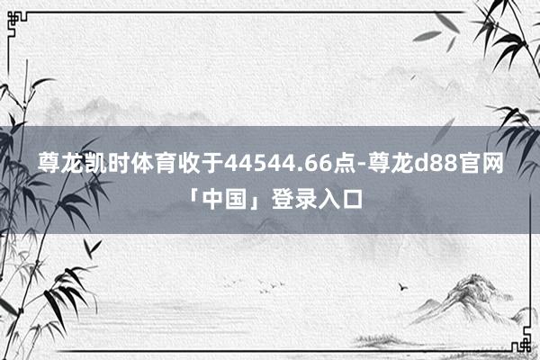 尊龙凯时体育收于44544.66点-尊龙d88官网「中国」登录入口