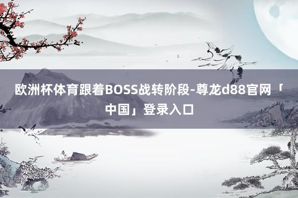 欧洲杯体育跟着BOSS战转阶段-尊龙d88官网「中国」登录入口