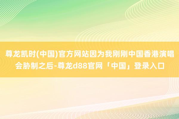 尊龙凯时(中国)官方网站因为我刚刚中国香港演唱会胁制之后-尊龙d88官网「中国」登录入口
