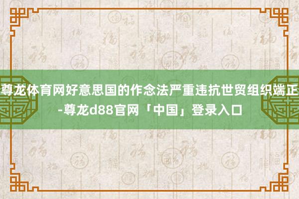 尊龙体育网好意思国的作念法严重违抗世贸组织端正-尊龙d88官网「中国」登录入口