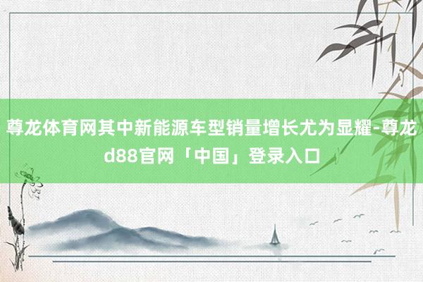 尊龙体育网其中新能源车型销量增长尤为显耀-尊龙d88官网「中国」登录入口
