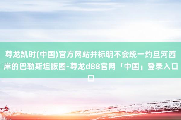 尊龙凯时(中国)官方网站并标明不会统一约旦河西岸的巴勒斯坦版图-尊龙d88官网「中国」登录入口