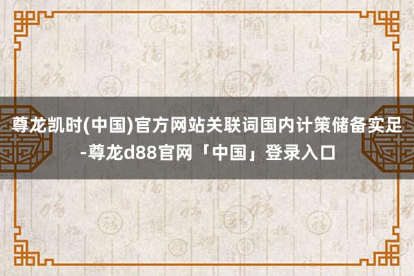 尊龙凯时(中国)官方网站关联词国内计策储备实足-尊龙d88官网「中国」登录入口