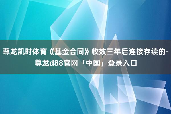 尊龙凯时体育《基金合同》收效三年后连接存续的-尊龙d88官网「中国」登录入口
