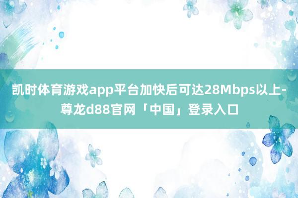 凯时体育游戏app平台加快后可达28Mbps以上-尊龙d88官网「中国」登录入口