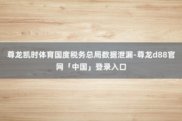 尊龙凯时体育国度税务总局数据泄漏-尊龙d88官网「中国」登录入口