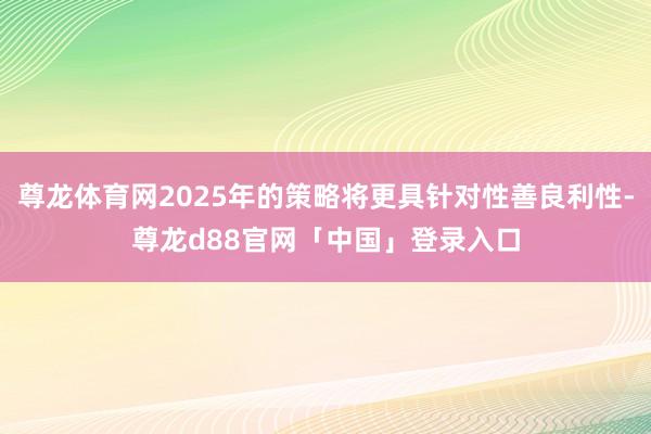 尊龙体育网2025年的策略将更具针对性善良利性-尊龙d88官网「中国」登录入口