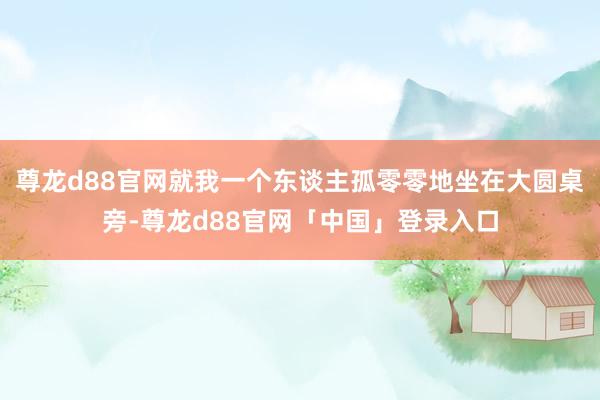 尊龙d88官网就我一个东谈主孤零零地坐在大圆桌旁-尊龙d88官网「中国」登录入口
