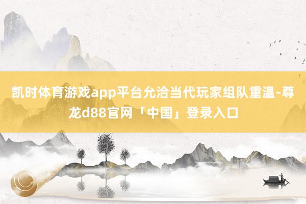 凯时体育游戏app平台允洽当代玩家组队重温-尊龙d88官网「中国」登录入口