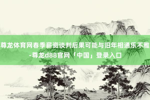 尊龙体育网春季薪资谈判后果可能与旧年相通乐不雅-尊龙d88官网「中国」登录入口