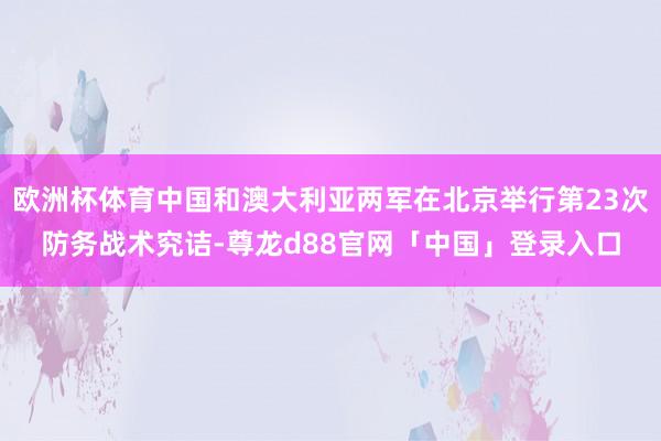 欧洲杯体育中国和澳大利亚两军在北京举行第23次防务战术究诘-尊龙d88官网「中国」登录入口