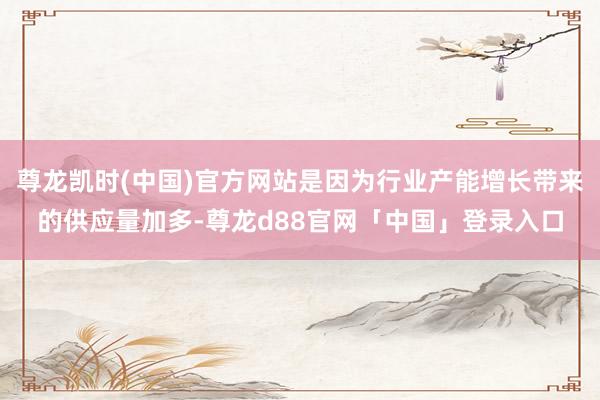 尊龙凯时(中国)官方网站是因为行业产能增长带来的供应量加多-尊龙d88官网「中国」登录入口