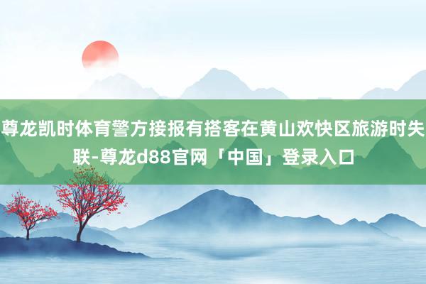 尊龙凯时体育警方接报有搭客在黄山欢快区旅游时失联-尊龙d88官网「中国」登录入口