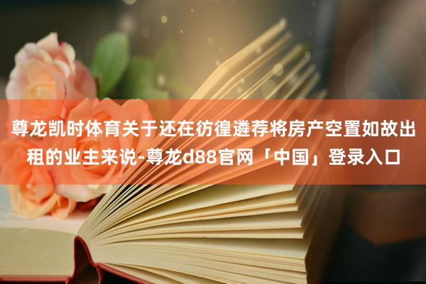 尊龙凯时体育关于还在彷徨遴荐将房产空置如故出租的业主来说-尊龙d88官网「中国」登录入口