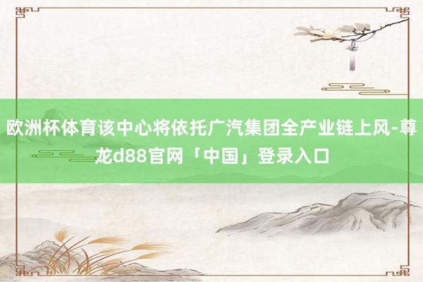 欧洲杯体育该中心将依托广汽集团全产业链上风-尊龙d88官网「中国」登录入口