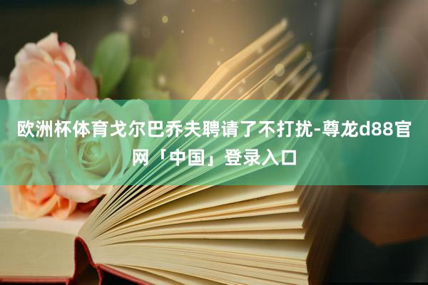 欧洲杯体育戈尔巴乔夫聘请了不打扰-尊龙d88官网「中国」登录入口