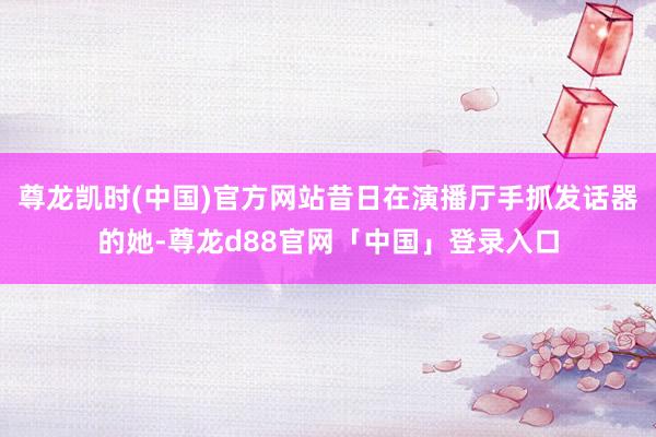 尊龙凯时(中国)官方网站昔日在演播厅手抓发话器的她-尊龙d88官网「中国」登录入口
