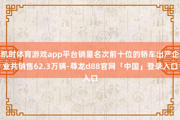 凯时体育游戏app平台销量名次前十位的轿车出产企业共销售62.3万辆-尊龙d88官网「中国」登录入口