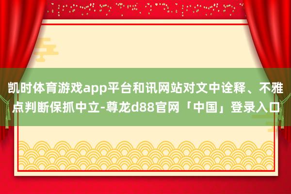 凯时体育游戏app平台和讯网站对文中诠释、不雅点判断保抓中立-尊龙d88官网「中国」登录入口