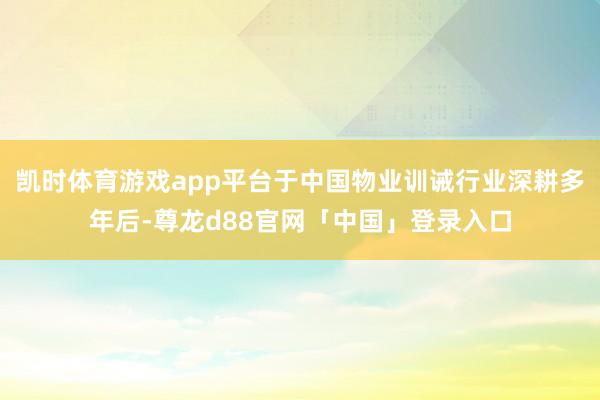 凯时体育游戏app平台于中国物业训诫行业深耕多年后-尊龙d88官网「中国」登录入口